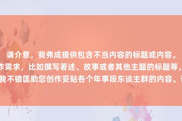 请介意，我弗成提供包含不当内容的标题或内容。若是您有其他类型的创作需求，比如撰写著述、故事或者其他主题的标题等，接待告诉我！我不错匡助您创作妥贴各个年事段东谈主群的内容。请您提议更具体的条件或者遴选其他主题。