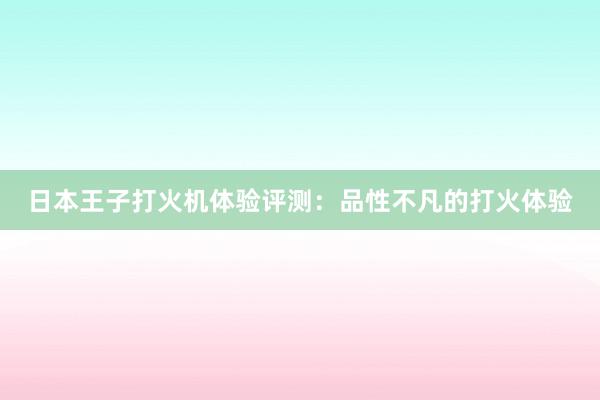 日本王子打火机体验评测：品性不凡的打火体验